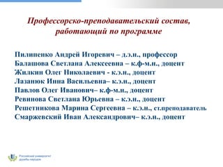 Российский университет
дружбы народов
Профессорско-преподавательский состав,
работающий по программе
Пилипенко Андрей Игоревич – д.э.н., профессор
Балашова Светлана Алексеевна – к.ф-м.н., доцент
Жилкин Олег Николаевич - к.э.н., доцент
Лазанюк Инна Васильевна– к.э.н., доцент
Павлов Олег Иванович– к.ф-м.н., доцент
Ревинова Светлана Юрьевна – к.э.н., доцент
Решетникова Марина Сергеевна – к.э.н., ст.преподаватель
Смаржевский Иван Александрович– к.э.н., доцент
 
