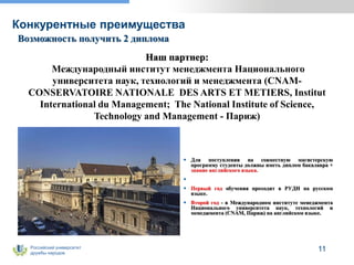 Российский университет
дружбы народов
Конкурентные преимущества
11
Возможность получить 2 диплома
 Для поступления на совместную магистерскую
программу студенты должны иметь диплом бакалавра +
знание английского языка.

 Первый год обучения проходит в РУДН на русском
языке.
 Второй год - в Международном институте менеджмента
Национального университета наук, технологий и
менеджмента (CNAM, Париж) на английском языке.
Наш партнер:
Международный институт менеджмента Национального
университета наук, технологий и менеджмента (CNAM-
CONSERVATOIRE NATIONALE DES ARTS ET METIERS, Institut
International du Management; The National Institute of Science,
Technology and Management - Париж)
 