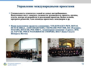 Российский университет
дружбы народов
12
Управление международными проектами
 Специальность относится к одной из самых востребованных.
Выпускники могут занимать должности: руководитель проекта, группы,
отдела, центра по разработке и реализации проектов, бизнес-планов,
программ развития; член команды проектных менеджеров и др.
 Наши выпускники трудятся в компаниях: VOLKSWAGEN PKW, ROYAL
DUTCH SHELL , GOETZPARTNERS, СБЕРБАНК РОССИИ, КБ «Платина»,
MAZARS, HITACHI, РОСТИК’С, Акционерная компания «Алроса», ВТБ
24, SAP СНГ, PRICE WATERHOUSE COOPERS, BSGV (Банк Сосьете
Женераль Восток)
 