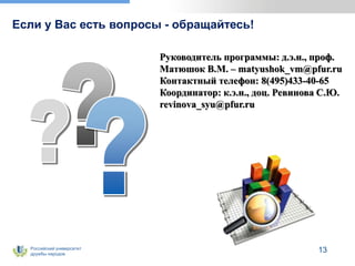 Российский университет
дружбы народов
13
Если у Вас есть вопросы - обращайтесь!
Руководитель программы: д.э.н., проф.
Матюшок В.М. – matyushok_vm@pfur.ru
Контактный телефон: 8(495)433-40-65
Координатор: к.э.н., доц. Ревинова С.Ю.
revinova_syu@pfur.ru
 