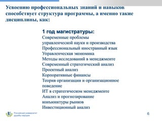 Российский университет
дружбы народов
Усвоению профессиональных знаний и навыков
способствует структура программы, а именно такие
дисциплины, как:
6
1 год магистратуры:
Современные проблемы
управленческой науки и производства
Профессиональный иностранный язык
Управленческая экономика
Методы исследований в менеджменте
Современный стратегический анализ
Проектный анализ
Корпоративные финансы
Теория организации и организационное
поведение
ИТ в стратегическом менеджменте
Анализ и прогнозирование
конъюнктуры рынков
Инвестиционный анализ
 