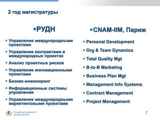 Российский университет
дружбы народов
7
2 год магистратуры
РУДН
 Управление международными
проектами
 Управление контрактами в
международных проектах
 Анализ проектных рисков
 Управление инновационными
проектами
 Бизнес-инжиниринг
 Информационные системы
управления
 Управление международными
маркетинговыми проектами
CNAM-IIM, Париж
 Personal Development
 Org & Team Dynamics
 Total Quality Mgt
 B-to-B Marketing
 Business Plan Mgt
 Management Info Systems
 Contract Management
 Project Management
 