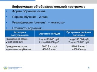 Российский университет
дружбы народов
8
Информация об образовательной программе
 Формы обучения: очная
 Период обучения - 2 года
 Квалификация (степень) – «магистр»
 Стоимость обучения:
Категория
поступающего
Обучение в РУДН
Программа двойных
дипломов
Граждане из стран-
участников СНГ
1 год–175 000 руб.;
2 год–200 000 руб.
1 год–150 000 руб.;
2 год–150 000 руб.
Граждане из стран
«дальнего зарубежья»
5000 $ в год /
4600 € в год
5200 $ в год /
4800 € в год
 