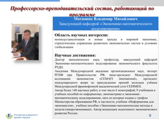 Российский университет
дружбы народов
Профессорско-преподавательский состав, работающий по
программе
Матюшок Владимир Михайлович
Заведующий кафедрой «Экономико-математического
моделирования»
Область научных интересов:
неоиндустриализация и новые тренды в мировой экономике,
стратегическое управление развитием экономических систем в условиях
глобализации
Научные достижения:
Доктор экономических наук, профессор, заведующий кафедрой
Экономико-математического моделирования экономического факультета
РУДН.
Академик Международной академии организационных наук, эксперт
РГНФ при Правительстве РФ, вице-президент Международной
ассоциации экономистов «CEMAFI international», президент
международного жюри по присуждению премий молодым учёным
Международной франкофонной академической сети CEDIMES.
Автор более 140 научных работ, в том числе 6 монографий; 9 учебников и
учебных пособий по информатике, эконометрике и экономико-
математическому моделированию, пять из которых издано с грифом
Министерства образования РФ, в частности, учебник «Информатика для
экономистов», учебное пособие «Экономико-математические методы и
модели (микроэкономика)». Автор концепции эндогенного экономического
развития России.
9
 