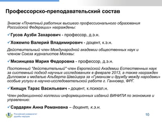 Российский университет
дружбы народов
10
Профессорско-преподавательский состав
Знаком «Почетный работник высшего профессионального образования
Российской Федерации» награждены:
Гусов Аузби Захарович - профессор, д.э.н.
Хожемпо Валерий Владимирович - доцент, к.э.н.
Действительный член Международной академии общественных наук и
членом Союза журналистов Москвы:
Мизинцева Мария Федоровна - профессор, д.э.н.
Постоянный "действительный" член Европейской Академии Естественных наук
за системный подход научных исследованиях в феврале 2013, а также награжден
Дипломом и медалью Альберта Швейцера за «Гуманизм и дружбу между народами»
особые услуги в научно-исследовательской работе г. Ганновер, ФРГ.
Киящук Тарас Васильевич - доцент, к.психол.н.
Член редакционной коллегии информационных изданий ВИНИТИ по экономике и
управлению:
Сардарян Анна Романовна – доцент, к.э.н.
 
