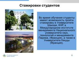 Российский университет
дружбы народов
11
Стажировки студентов
Во время обучения студенты
имеют возможность пройти
стажировку в Университете
Шанхая, КНР, в
Международном институте
менеджмента Национального
университета наук,
технологий и менеджмента
Парижа, (Франция), а также в
Университете Ниццы
(Франция).
 