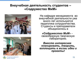 Российский университет
дружбы народов
13
Внеучебная деятельность студентов –
«Содружество МиМ»
На кафедре менеджмента во
внеучебной деятельности уже
много лет используется
педагогика сотрудничества.
Студенты и преподаватели
объединились в
«Содружество МиМ» -
своеобразную творческую
лабораторию.
Вместе интереснее
планировать, творить,
воплощать в жизнь идеи и
проекты!
 