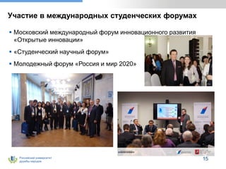 Российский университет
дружбы народов
15
Участие в международных студенческих форумах
 Московский международный форум инновационного развития
«Открытые инновации»
 «Студенческий научный форум»
 Молодежный форум «Россия и мир 2020»
 