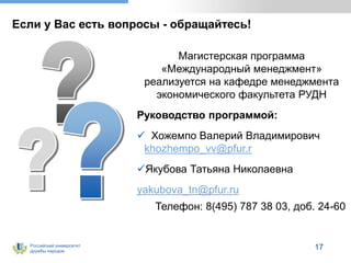 Российский университет
дружбы народов
17
Если у Вас есть вопросы - обращайтесь!
Магистерская программа
«Международный менеджмент»
реализуется на кафедре менеджмента
экономического факультета РУДН
Руководство программой:
 Хожемпо Валерий Владимирович
khozhempo_vv@pfur.r
Якубова Татьяна Николаевна
yakubova_tn@pfur.ru
Телефон: 8(495) 787 38 03, доб. 24-60
 