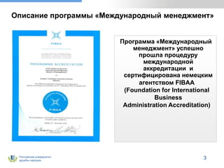 Российский университет
дружбы народов
Описание программы «Международный менеджмент»
Программа «Международный
менеджмент» успешно
прошла процедуру
международной
аккредитации и
сертифицирована немецким
агентством FIBAA
(Foundation for International
Business
Administration Accreditation)
3
 