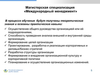Российский университет
дружбы народов
5
Магистерская специализация
«Международный менеджмент»
В процессе обучения будут получены теоретические
знания и освоены практические навыки:
 Осуществление общего руководства организацией или её
подразделениями,
 Способность проведения анализа внешней и внутренней среды
организации,
 Формирование целей организации
 Проектирование, разработка и реализация корпоративных и
деловых/бизнес стратегий
 Разработка структуры организации
 Формирование и внедрение организационной культуру и
корпоративной политики
 Планирование и осуществление организационных изменений.
 