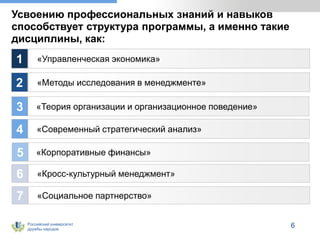 Российский университет
дружбы народов
Усвоению профессиональных знаний и навыков
способствует структура программы, а именно такие
дисциплины, как:
«Управленческая экономика»
«Методы исследования в менеджменте»
«Теория организации и организационное поведение»
«Современный стратегический анализ»
1
2
3
4
6
«Корпоративные финансы»
«Кросс-культурный менеджмент»
«Социальное партнерство»
6
5
7
 