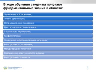 Российский университет
дружбы народов
В ходе обучения студенты получают
фундаментальные знания в области:
Управленческой экономики;
Теории организации;
Организационного поведения;
Кросс-культурного менеджмента;
Социального партнерства;
Конфликтологии;
Управления информационными ресурсами;
Корпоративного управления;
Международной логистики;
Современного стратегического анализа;
Корпоративных финансов;
7
 