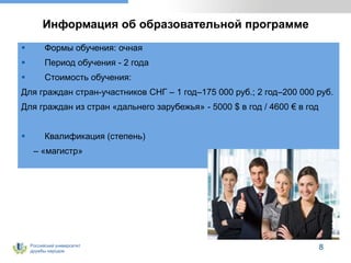 Российский университет
дружбы народов
8
Информация об образовательной программе
 Формы обучения: очная
 Период обучения - 2 года
 Стоимость обучения:
Для граждан стран-участников СНГ – 1 год–175 000 руб.; 2 год–200 000 руб.
Для граждан из стран «дальнего зарубежья» - 5000 $ в год / 4600 € в год
 Квалификация (степень)
– «магистр»
 