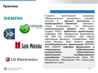 Российский университет
дружбы народов
Практика
Студенты магистерской программы
«Международный менеджмент» проходят
практику в крупных российских и
международных компаниях: «Siemens»,
«Хирш Интернешнл», LG Electronics;
консалтинговых фирмах: Price Water
Coopers (PWC); кредитных организациях:
«Сбербанк РФ», Федеральное Казначейство
РФ, ЗАО КБ «Ситибанк», ЗАО «Центр
«Московские финансы», «Альфа-банк», ОАО
«Банк Москвы», Банк «Зенит»; научно-
исследовательских организациях ВИНИТИ
РАН, ИНИОН; кафедрах факультета и
структурных подразделениях
университета; общественных
организациях; государственных
учреждениях: Государственная Дума РФ,
Министерство Образования РФ; посольствах
зарубежных стран.
9
 