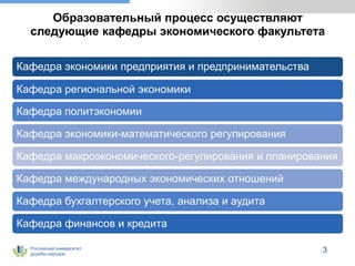 Российский университет
дружбы народов
Образовательный процесс осуществляют
следующие кафедры экономического факультета
Кафедра экономики предприятия и предпринимательства
Кафедра региональной экономики
Кафедра политэкономии
Кафедра экономики-математического регулирования
Кафедра макроэкономического-регулирования и планирования
Кафедра международных экономических отношений
Кафедра бухгалтерского учета, анализа и аудита
Кафедра финансов и кредита
3
 