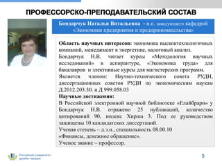 Российский университет
дружбы народов
Бондарчук Наталья Витальевна - и.о. заведующего кафедрой
«Экономики предприятия и предпринимательства»
Область научных интересов: экономика выскоктехнологичных
компаний, менеджмент в энергетике, налоговый анализ.
Бондарчук Н.В. читает курсы «Методология научных
исследований» в аспирантуре, «Экономика труда» для
бакалавров и элективные курсы для магистерских программ.
Является членом: Научно-технического совета РУДН,
диссертационных советов РУДН по экономическим наукам
Д.2012.203.30. и Д 999.058.03
Научные достижения:
В Российской электронной научной библиотеке «Елайбрари» у
Бондарчук Н.В. отражено 25 публикаций, количество
цитирований 90, индекс Хирша 3. Под ее руководством
защищены 10 кандидатских диссертаций.
Ученая степень – д.э.н., специальность 08.00.10
«Финансы, денежное обращение».
Ученое звание – профессор.
5
 