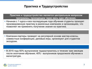 Российский университет
дружбы народов
Практика и Трудоустройство
 В 2015 году 60% выпускников трудоустроилось в течение трех месяцев
после окончания обучения; 40% - выпускников продолжили обучение в
магистратуре.
Практика и трудоустройство является центральным вопросом
программы, проходящим через весь курс обучения.
 Начиная с 1 курса и все последующие года обучения студенты проходят
производсвенную практику в различных компаниях и организациях, что
позволяет им применять получение знания на практике.
 Компании-партеры проводят на регулярной основе мастер-классы,
совместные конференции, деловые игры, организуют для студентов
экскурсии.
7
 