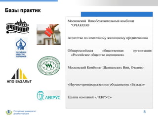 Российский университет
дружбы народов
Базы практик
Московский Пивобезалкогольный комбинат
"ОЧАКОВО
Агентство по ипотечному жилищному кредитованию
Общероссийская общественная организация
«Российское общество оценщиков»
Московский Комбинат Шампанских Вин, Очаково
«Научно-производственное объединение «Базальт»
Группа компаний «ЛЕКРУС»
8
 