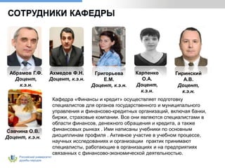 Российский университет
дружбы народов
СОТРУДНИКИ КАФЕДРЫ
Абрамов Г.Ф.
Доцент,
к.э.н.
Ахмедов Ф.Н.
Доцент, к.э.н.
Григорьева
Е.М.
Доцент, к.э.н.
Карпенко
О.А.
Доцент,
к.э.н.
Гиринский
А.В.
Доцент,
к.э.н.
Савчина О.В.
Доцент, к.э.н.
Кафедра «Финансы и кредит» осуществляет подготовку
специалистов для органов государственного и муниципального
управления и финансово-кредитных организаций, включая банки,
биржи, страховые компании. Все они являются специалистами в
области финансов, денежного обращения и кредита, а также
финансовых рынках . Ими написаны учебники по основным
дисциплинам профиля . Активное участие в учебном процессе,
научных исследованиях и организации практик принимают
специалисты, работающие в организациях и на предприятиях
связанных с финансово-экономической деятельностью.
 