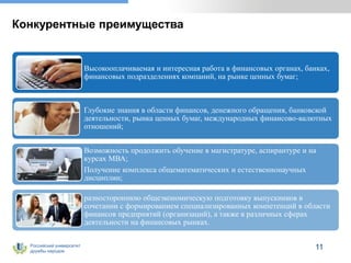 Российский университет
дружбы народов
Конкурентные преимущества
Высокооплачиваемая и интересная работа в финансовых органах, банках,
финансовых подразделениях компаний, на рынке ценных бумаг;
Глубокие знания в области финансов, денежного обращения, банковской
деятельности, рынка ценных бумаг, международных финансово-валютных
отношений;
Возможность продолжить обучение в магистратуре, аспирантуре и на
курсах МВА;
Получение комплекса общематематических и естественнонаучных
дисциплин;
разностороннюю общеэкономическую подготовку выпускников в
сочетании с формированием специализированных компетенций в области
финансов предприятий (организаций), а также в различных сферах
деятельности на финансовых рынках.
11
 