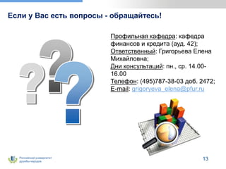 Российский университет
дружбы народов
13
Если у Вас есть вопросы - обращайтесь!
Профильная кафедра: кафедра
финансов и кредита (ауд. 42);
Ответственный: Григорьева Елена
Михайловна;
Дни консультаций: пн., ср. 14.00-
16.00
Телефон: (495)787-38-03 доб. 2472;
E-mail: grigoryeva_elena@pfur.ru
 