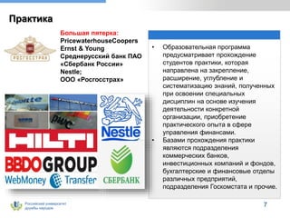 Российский университет
дружбы народов
Практика
• Образовательная программа
предусматривает прохождение
студентов практики, которая
направлена на закрепление,
расширение, углубление и
систематизацию знаний, полученных
при освоении специальных
дисциплин на основе изучения
деятельности конкретной
организации, приобретение
практического опыта в сфере
управления финансами.
• Базами прохождения практики
являются подразделения
коммерческих банков,
инвестиционных компаний и фондов,
бухгалтерские и финансовые отделы
различных предприятий,
подразделения Госкомстата и прочие.
7
Большая пятерка:
PricewaterhouseCoopers
Ernst & Young
Среднерусский банк ПАО
«Сбербанк России»
Nestle;
ООО «Росгосстрах»
 