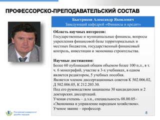Российский университет
дружбы народов
Быстряков Александр Яковлевич
Заведующий кафедрой «Финансы и кредит»
Область научных интересов:
Государственные и муниципальные финансы, вопросы
укрепления финансовой базы территориальных и
местных бюджетов, государственный финансовый
контроль, инвестиции и экономика строительства.
Научные достижения:
Более 60 публикаций общим объемом более 100 п.л., в т.
ч. 6 монографий, участие в 3-х учебниках, в одном
является редактором, 5 учебных пособия.
Является членом диссертационных советов К 502.006.02,
Д 502.006.05, К 212.203.30.
Под его руководством защищены 30 кандидатских и 2
докторских диссертаций.
Ученая степень – д.э.н., специальность 08.00.05–
«Экономика и управление народным хозяйством».
Ученое звание – профессор.
8
 