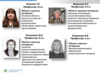 Российский университет
дружбы народов
Блохина Т.К.
Профессор, д.э.н.
Область научных
интересов:
Основная область
научных интересов –
управление
акционерными
обществами, инвестиции,
ценные бумаги.
Область научных интересов:
механизм оптимизации
налогооблагаемой базы;
развитие таможенно-тарифного
регулирования; проблемы
экономической безопасности;
модели бюджетного
федерализма.
Морозова Е.А.
Профессор, д.э.н.
Пилипенко О.И.
Профессор, д.э.н.
Область научных
интересов:
развитие
неоинституциональной
теории государственных
финансов; развитие теории
неравновесных
(фрактальных) финансов;
оптимизация моделей
бюджетного федерализма.
Савенкова Е.В.
Профессор, д.э.н.
Область научных
интересов:
Механизм финансового
обеспечения
инвестиционного процесса.
 