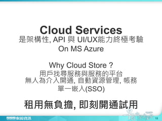 Cloud Services
是架構性, API 與 UI/UX能力終極考驗
On MS Azure
Why Cloud Store ?
用戶找尋服務與服務的平台
無人為介入開通, 自動資源管理, 帳務
單一嵌入(SSO)
租用無負擔, 即刻開通試用
10
 