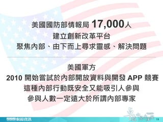 19
美國國防部情報局 17,000人
建立創新改革平台
聚焦內部、由下而上尋求靈感、解決問題
美國軍方
2010 開始嘗試於內部開放資料與開發 APP 競賽
這種內部行動既安全又能吸引人參與
參與人數一定遠大於所謂內部專家
 
