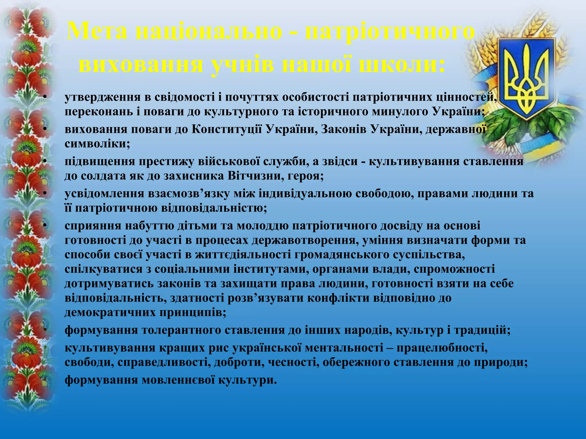 • утвердження в свідомості і почуттях особистості патріотичних цінностей,
переконань і поваги до культурного та історичного минулого України;
• виховання поваги до Конституції України, Законів України, державної
символіки;
• підвищення престижу військової служби, а звідси - культивування ставлення
до солдата як до захисника Вітчизни, героя;
• усвідомлення взаємозв’язку між індивідуальною свободою, правами людини та
її патріотичною відповідальністю;
• сприяння набуттю дітьми та молоддю патріотичного досвіду на основі
готовності до участі в процесах державотворення, уміння визначати форми та
способи своєї участі в життєдіяльності громадянського суспільства,
спілкуватися з соціальними інститутами, органами влади, спроможності
дотримуватись законів та захищати права людини, готовності взяти на себе
відповідальність, здатності розв’язувати конфлікти відповідно до
демократичних принципів;
• формування толерантного ставлення до інших народів, культур і традицій;
• культивування кращих рис української ментальності – працелюбності,
свободи, справедливості, доброти, чесності, обережного ставлення до природи;
• формування мовленнєвої культури.
Мета національно - патріотичного
виховання учнів нашої школи:
 