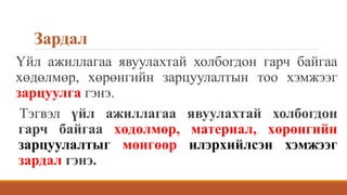 Зардал
Үйл ажиллагаа явуулахтай холбогдон гарч байгаа
хөдөлмөр, хөрөнгийн зарцуулалтын тоо хэмжээг
зарцуулга гэнэ.
Тэгвэл үйл ажиллагаа явуулахтай холбогдон
гарч байгаа хөдөлмөр, материал, хөрөнгийн
зарцуулалтыг мөнгөөр илэрхийлсэн хэмжээг
зардал гэнэ.
 