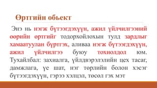 Өртгийн обьект
Энэ нь нэгж бүтээгдэхүүн, ажил үйлчилгээний
өөрийн өртгийг тодорхойлохын тулд зардлыг
хамаатуулан бүртгэх, аливаа нэгж бүтээгдэхүүн,
ажил үйлчилгээ буюу тохиолдол юм.
Тухайлбал: захиалга, үйлдвэрэлэлийн цех тасаг,
дамжлага, үе шат, нэг төрлийн болон хэсэг
бүтээгдэхүүн, гэрээ хэлцэл, төсөл гэх мэт
 