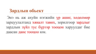 Зардлын обьект
Энэ нь аж ахуйн нэгжийн үр ашиг, хөдөлмөр
зарцуулалтанд хяналт тавих, зорилгоор зардлыг
зардлын зүйл тус бүрээр тооцон харуулдаг бие
даасан данс тооцоо юм.
 