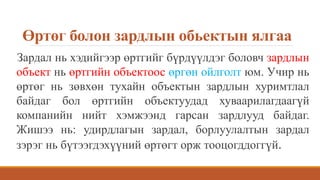 Өртөг болон зардлын обьектын ялгаа
Зардал нь хэдийгээр өртгийг бүрдүүлдэг боловч зардлын
объект нь өртгийн объектоос өргөн ойлголт юм. Учир нь
өртөг нь зөвхөн тухайн объектын зардлын хуримтлал
байдаг бол өртгийн объектуудад хуваарилагдаагүй
компанийн нийт хэмжээнд гарсан зардлууд байдаг.
Жишээ нь: удирдлагын зардал, борлуулалтын зардал
зэрэг нь бүтээгдэхүүний өртөгт орж тооцогддоггүй.
 