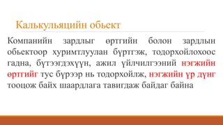 Калькульяцийн обьект
Компанийн зардлыг өртгийн болон зардлын
обьектоор хуримтлуулан бүртгэж, тодорхойлохоос
гадна, бүтээгдэхүүн, ажил үйлчилгээний нэгжийн
өртгийг тус бүрээр нь тодорхойлж, нэгжийн үр дүнг
тооцож байх шаардлага тавигдаж байдаг байна
 