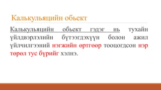 Калькульяцийн обьект
Калькульяцийн обьект гэдэг нь тухайн
үйлдвэрлэлийн бүтээгдэхүүн болон ажил
үйлчилгээний нэгжийн өртгөөр тооцогдсон нэр
төрөл тус бүрийг хэлнэ.
 
