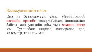 Калькульяцийн нэгж
Энэ нь бүтээгдэхүүн, ажил үйлчилгээний
нэгжийн өртгийг тодорхойлоход ашиглагдаж
байгаа калькуляцийн обьектын хэмжих нэгж
юм. Тухайлбал: ширхэг, килограмм, цаг,
километр, тонн гэх мэт.
 