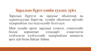 Зардлын бүртгэлийн судлах зүйл
Зардлын бүртгэл нь зардлыг обьектоор нь
хуримтлуулан бүртгэж, тухайн обьектын өртгийг
тодорхойлох гол мэдээллийг бэлтгэдэг.
Мөн тухайн өртөг зардлын хэтрэлт, хэмнэлтийг
болон нормативт /стандарт/ хэмжээнээс
хэлбэлзсэн хэлбэлзлийг тодорхойлон шинжлэх
арга зүй болж байдаг байна.
 