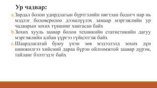 Ур чадвар:
a.Зардал болон удирдлагын бүртгэлийн нягтлан бодогч нар нь
мэдлэг боловсролоо дээшлүүлэх замаар мэргэжлийн ур
чадварын зохих түвшинг хангасан байх
b.Зохих хууль заавар болон техникийн статистикийн дагуу
мэргэжлийн албан үүргээ гүйцэтгэж байх
c.Шаардлагатай буюу үнэн зөв мэдээлэлд зохих дүн
шинжилгээ хийсний дараа бүрэн ойлгомжтой заавар дүрэм,
тайланг бэлтгэдэг байх
 
