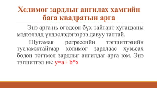 Холимог зардлыг ангилах хамгийн
бага квадратын арга
Энэ арга нь өгөдсөн бүх тайлант хугацааны
мэдээлэлд үндэслэдэгээрээ давуу талтай.
Шугаман регрессийн тэгшитгэлийн
тусламжтайгаар холимог зардлаас хувьсах
болон тогтмол зардлыг ангилдаг арга юм. Энэ
тэгшитгэл нь: у=а+ b*x
 