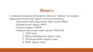 Жишээ
А компани ундааны үйлдвэрлэл эрхэлдэг тайлант хугацааны
зардалтай холбоотой дараах мэдээлэл өгөгджээ.
-Үйлдвэрлэлийн ажилчдын нийт цалин 500,0
-Хувиргалтын зардал 860.0
-Үндсэн зардал-1200,0
-Удирдах ажилчдын нийт цалин-350,0 бол
1. ҮНЗ тооц
2. Шууд материалын зардал тооц
3. Үйлдвэрлэлийн зардал тооц
4. Нийт зардал тооц
 