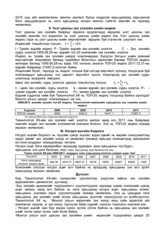 2010 онд үйл ажиллагааны мөнгөн зарлага бусад онуудтай харьцуулахад харьцангуй
бага зарцуулагдсан нь нэгж хувьцаанд ногдох мөнгөн гүйлгээ хамгийн их гарахад
нөлөөлжээ.
II. Үнэт цаасны зах зээлийн үнийн индекс
Үнэт цаасны зах зээлийн байдлыг хөрөнгө оруулагчдад харуулах үнэт цаасны зах
зээлийн хамгийн гол мэдээлэл нь үнэт цаасны үнийн индекс юм. Үнэт цаасны үнийн
индекс гэдэг нь үнэт цаасны үнийн өөрчлөлтийг харуулж буй статистик үзүүлэлт юм.
Индексийг томьёогоор тооцно. I =
P
C
∗ 100
I - Тухайн өдрийн индекс Р - Тухайн өдрийн зах зээлийн үнэлгээ С - Зах зээлийн
суурь үнэлгээ-1995.08.28-ны өдрийн топ 20 компанийн зах зээлийн үнэлгээ
Индекс нь тухайн зах зээлийн шилдэг компаниудаас бүрдсэн багцын үнийн ерөнхий
өөрчлөлтийг илэрхийлэх бөгөөд тухайлбал Монголын хөрөнгийн биржид ТОП-20 индекс
хөтөлдөг бөгөөд 1995.08.28-ны өдөр 100 нэгжээс эхэлсэн ТОП-20 индекс 2011.12.31-ны
өдрийн байдлаар 21687.5 нэгжтэй байна.
Индексийн бүлэг, төрлүүд нь индекс тооцож буй сагсад өөрчлөлт ороход, тооцогдож буй
компаниудын хувьцааны тоо ширхэгт өөрчлөлт орсон тохиолдолд зах зээлийн суурь
үнэлгээнд залруулга хийгдэнэ.
Шинэ зах зээлийн суурь үнэлгээг дараах томьёогоор тооцно. I1 =
P1
P0
∗ I0
I1 - шинэ зах зээлийн суурь үнэлгээ I0 - өмнөх өдрийн зах зээлийн суурь үнэлгээ Р1 -
тухайн өдрийн зах зээлийн үнэлгээ P0 - өмнөх өдрийн зах зээлийн үнэлгээ
Бидний судалгаа хийж буй Тавантолгой ХК нь ТОП-20 индекс тооцоход байнга оролцдог
Монгол улсын шилдэг компаниудын нэг юм.
2008-2011 жилийн эцсийн топ-20 индекс, Тавантолгой компанийн хувьцааны зах зээлийн үнийн
индекс
*эх cурвалж Монголын хөрөнгийн биржийн мэдээлэл
Тавантолгой ХК-ийн зах зээлийн нийт үнэлгээ жилээс жилд өсч 2011 оны байдлаар
хамгийн өндөр зах зээлийн үнэлэмжтэй компани болсон. Энэ нь ТОП-20 индекс өсөхөд
ихээхэн нөлөөлсөн.
III. Ногдол ашгийн бодлого
Ногдол ашгийн бодлого нь пүүсийн цэвэр ашгаас хэдэн хувийг нь өөрийн санхүүжилтэнд
хэдэн хувийг зах зээлийн үнэнд үл нөлөөлөх түвшинд хувьцаа эзэмшигчдэд хуваарилах
вэ гэсэн асуудлыг зохицуулахад чиглэнэ.
Ногдол ашиг бага хуваарилбал ирээдүйд худалдан авах хувьцааны тоо буурч,
хувьцааны үнэ цэнэ багасаж, пүүс татан буугдахад хүрч болзошгүй юм.
Таван толгой ХК-ийн 2008-2011 онуудын нэгж хувьцаанд олгосон ногдол ашиг /төг/
Үзүүлэлт 2004 2005 2006 2007 2008 2009 2010 2011
Нэгж хувьцаанд
олгосон ногдол ашиг
949.39 2819.71 6467.37 18318 18381 20827 55000 1300
Компанийн олгосон ногдол ашиг өсч байгаа нь ирээдүйд хувьцааны үнэ өсч эрэлт
нэмэгдэхэд ихээхэн нөлөөлнө.
Дүгнэлт
Бид Тавантолгой ХК-ийн санхүүгийн үзүүлэлтэнд үндэслэн хийсэн зах зээлийн
идэвхжилийн шинжилгээг дүгнэхэд :
-Зах зээлийн идэвхжлийг тодорхойлогч үзүүлэлтүүдээс харахад тухайн компанийн цэвэр
ашиг жилээс жилд өсч байгаа нь нэгж хувьцаанд ногдох ашиг, хувьцааны өгөөж,
хувьцааны үнэлэмж зэрэг үзүүлэлтүүдийг өсөхөд нөлөөлсөн. Энэ нь цаашдаа нэгж
хувьцааны зах зээлийн үнийг өсгөж хувьцааны эрэлтийг нэмэгдүүлэх ач холбогдолтой.
Тавантолгой ХК нь Монгол улсын хөрөнгийн зах зээлд маш сайн идэвхтэй үйл
ажиллагаа явуулж, уг зах зээлд тэргүүлэх байр суурийг эзэлсэн томоохон компани юм.
- Ногдол ашгийг жил бүр өмнөх оноос өсгөж олгож байгаа нь хувьцааны зах зээлийн
үнийг өсгөх чухал хүчин зүйл болж байна.
-Монгол улсын үнэт цаасны зах зээлийнн үнийн индексийг тодорхойлох шилдэг 20
Үзүүлэлт 2008 2009 2010 2011
ТОП-20 индекс 4550 6242.4 14471.1 21687.5
 