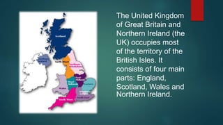 The United Kingdom
of Great Britain and
Northern Ireland (the
UK) occupies most
of the territory of the
British Isles. It
consists of four main
parts: England,
Scotland, Wales and
Northern Ireland.
 