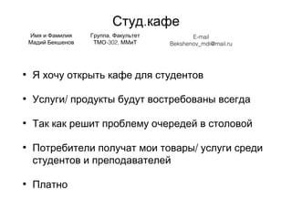 .Студ кафе
• Я хочу открыть кафе для студентов
• /Услуги продукты будут востребованы всегда
• Так как решит проблему очередей в столовой
• /Потребители получат мои товары услуги среди
студентов и преподавателей
• Платно
Имя и Фамилия
Мадий Бекшенов
,Группа Факультет
-302,ТМО ММиТ
E-mail
Bekshenov_mdi@mail.ru