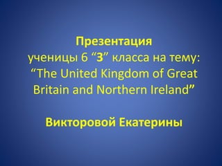 Презентация
ученицы 6 “З” класса на тему:
“The United Kingdom of Great
Britain and Northern Ireland”
Викторовой Екатерины
 