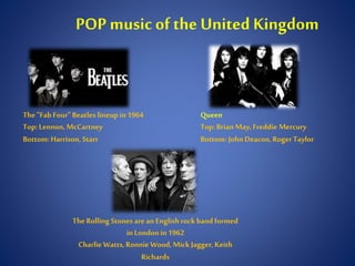POP music of the United Kingdom
The"FabFour" Beatles lineup in 1964
Top:Lennon,McCartney
Bottom:Harrison, Starr
Queen
Top:BrianMay,Freddie Mercury
Bottom:JohnDeacon,RogerTaylor
TheRolling Stones are anEnglishrock bandformed
inLondon in1962
Charlie Watts,Ronnie Wood,MickJagger,Keith
Richards
 