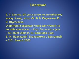 Е. Л. Занина. 95 устных тем по английскому
языку. 2 изд., испр.-М. В. В. Ощепкова, И.
И. Шустилова.
О Британии вкратце: Книга для чтения на
английском языке. – Изд. 2-е, испр. и доп.
– М.: Лист, 2004 И. Ю. Баканова и др.
В. М. Павлоцкий. Знакомимся с Британией.
– С.П.: Базисб 2002
Literature
 