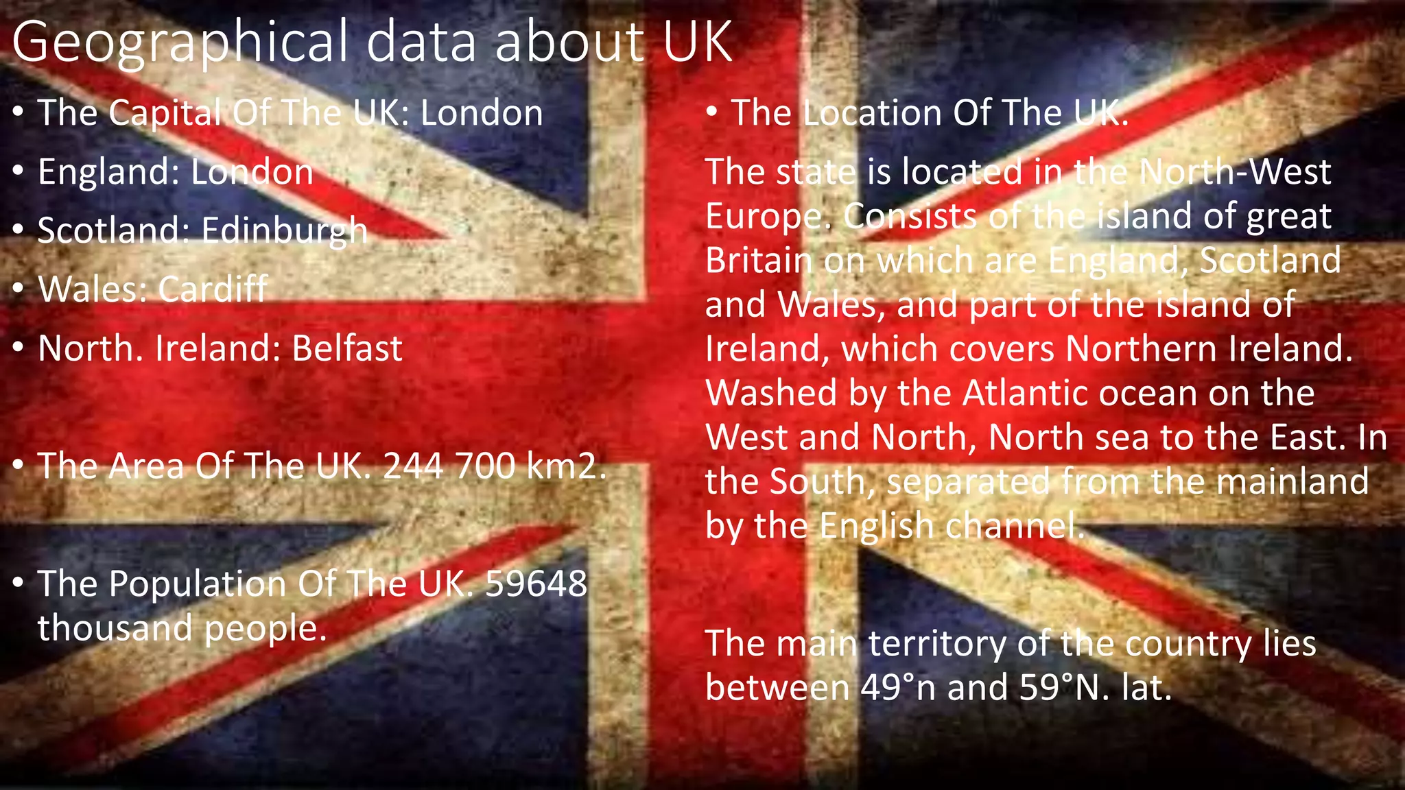 Geographical data about UK
• The Capital Of The UK: London
• England: London
• Scotland: Edinburgh
• Wales: Cardiff
• North. Ireland: Belfast
• The Area Of The UK. 244 700 km2.
• The Population Of The UK. 59648
thousand people.
• The Location Of The UK.
The state is located in the North-West
Europe. Consists of the island of great
Britain on which are England, Scotland
and Wales, and part of the island of
Ireland, which covers Northern Ireland.
Washed by the Atlantic ocean on the
West and North, North sea to the East. In
the South, separated from the mainland
by the English channel.
The main territory of the country lies
between 49°n and 59°N. lat.
 